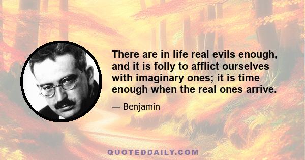 There are in life real evils enough, and it is folly to afflict ourselves with imaginary ones; it is time enough when the real ones arrive.