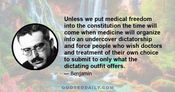 Unless we put medical freedom into the constitution the time will come when medicine will organize into an undercover dictatorship and force people who wish doctors and treatment of their own choice to submit to only