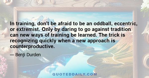 In training, don't be afraid to be an oddball, eccentric, or extremist. Only by daring to go against tradition can new ways of training be learned. The trick is recognizing quickly when a new approach is