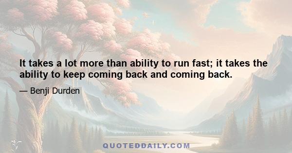 It takes a lot more than ability to run fast; it takes the ability to keep coming back and coming back.