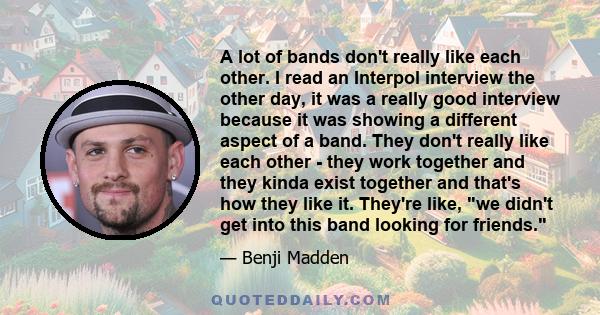 A lot of bands don't really like each other. I read an Interpol interview the other day, it was a really good interview because it was showing a different aspect of a band. They don't really like each other - they work