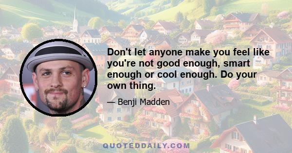 Don't let anyone make you feel like you're not good enough, smart enough or cool enough. Do your own thing.