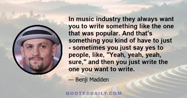 In music industry they always want you to write something like the one that was popular. And that's something you kind of have to just - sometimes you just say yes to people, like, Yeah, yeah, yeah, sure, and then you