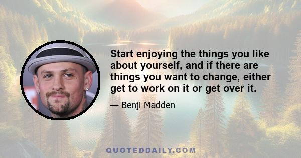 Start enjoying the things you like about yourself, and if there are things you want to change, either get to work on it or get over it.