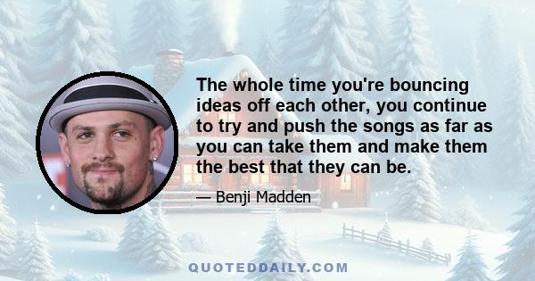 The whole time you're bouncing ideas off each other, you continue to try and push the songs as far as you can take them and make them the best that they can be.