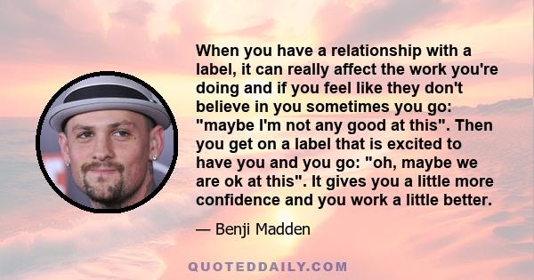 When you have a relationship with a label, it can really affect the work you're doing and if you feel like they don't believe in you sometimes you go: maybe I'm not any good at this. Then you get on a label that is