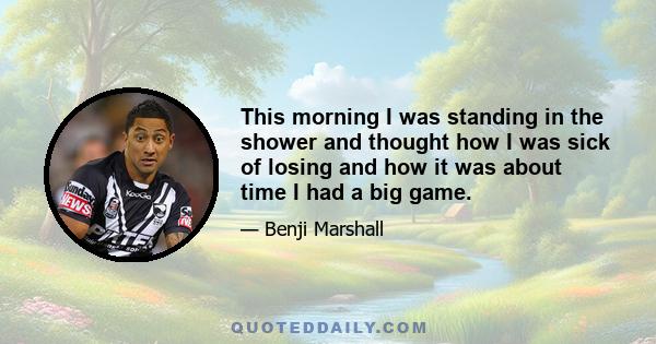 This morning I was standing in the shower and thought how I was sick of losing and how it was about time I had a big game.