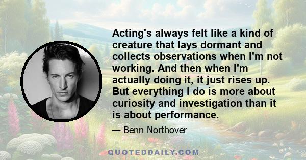 Acting's always felt like a kind of creature that lays dormant and collects observations when I'm not working. And then when I'm actually doing it, it just rises up. But everything I do is more about curiosity and