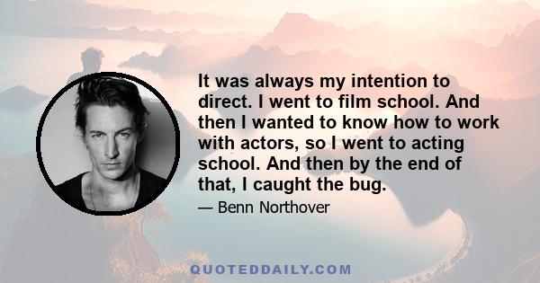 It was always my intention to direct. I went to film school. And then I wanted to know how to work with actors, so I went to acting school. And then by the end of that, I caught the bug.