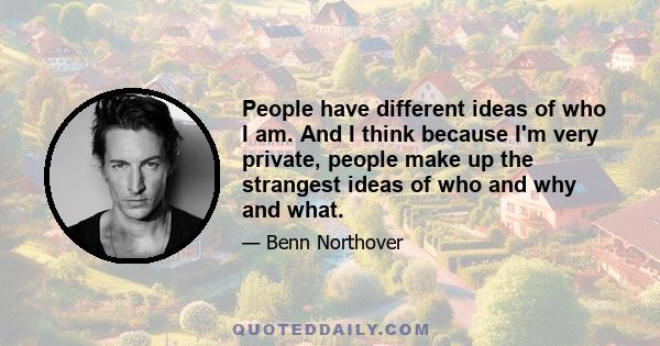 People have different ideas of who I am. And I think because I'm very private, people make up the strangest ideas of who and why and what.