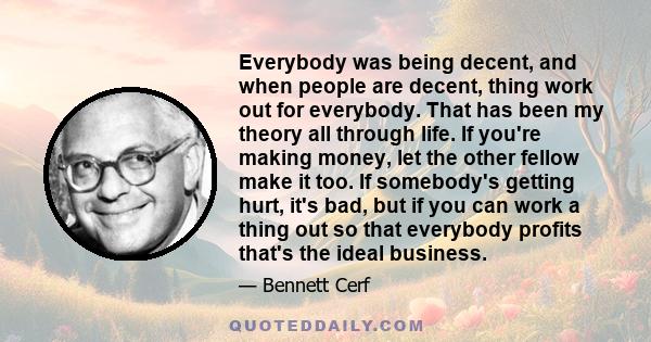 Everybody was being decent, and when people are decent, thing work out for everybody. That has been my theory all through life. If you're making money, let the other fellow make it too. If somebody's getting hurt, it's