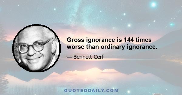 Gross ignorance is 144 times worse than ordinary ignorance.