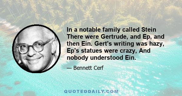 In a notable family called Stein There were Gertrude, and Ep, and then Ein. Gert's writing was hazy, Ep's statues were crazy, And nobody understood Ein.