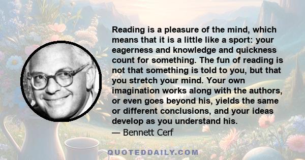 Reading is a pleasure of the mind, which means that it is a little like a sport: your eagerness and knowledge and quickness count for something. The fun of reading is not that something is told to you, but that you