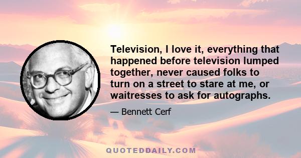 Television, I love it, everything that happened before television lumped together, never caused folks to turn on a street to stare at me, or waitresses to ask for autographs.