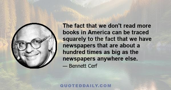 The fact that we don't read more books in America can be traced squarely to the fact that we have newspapers that are about a hundred times as big as the newspapers anywhere else.