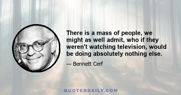 There is a mass of people, we might as well admit, who if they weren't watching television, would be doing absolutely nothing else.