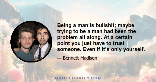 Being a man is bullshit; maybe trying to be a man had been the problem all along. At a certain point you just have to trust someone. Even if it’s only yourself.