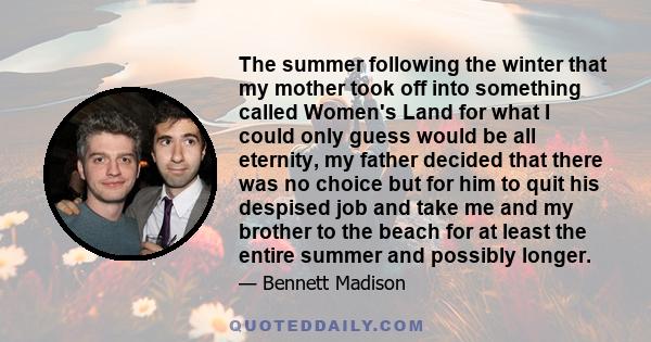 The summer following the winter that my mother took off into something called Women's Land for what I could only guess would be all eternity, my father decided that there was no choice but for him to quit his despised