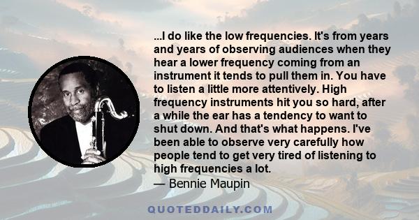 ...I do like the low frequencies. It's from years and years of observing audiences when they hear a lower frequency coming from an instrument it tends to pull them in. You have to listen a little more attentively. High