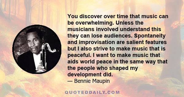 You discover over time that music can be overwhelming. Unless the musicians involved understand this they can lose audiences. Spontaneity and improvisation are salient features but I also strive to make music that is