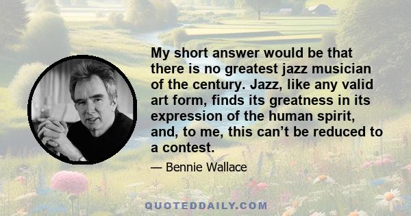 My short answer would be that there is no greatest jazz musician of the century. Jazz, like any valid art form, finds its greatness in its expression of the human spirit, and, to me, this can’t be reduced to a contest.