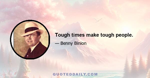 Tough times make tough people.