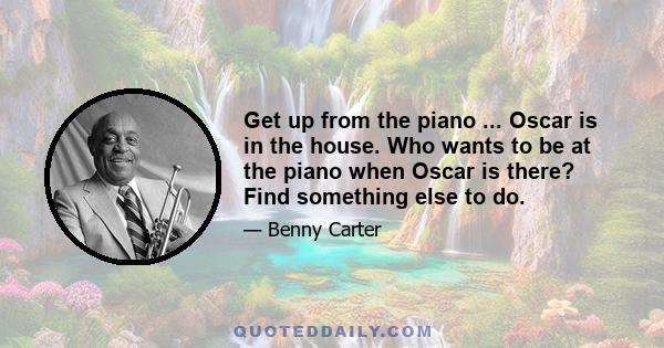 Get up from the piano ... Oscar is in the house. Who wants to be at the piano when Oscar is there? Find something else to do.