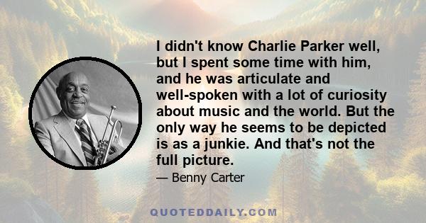 I didn't know Charlie Parker well, but I spent some time with him, and he was articulate and well-spoken with a lot of curiosity about music and the world. But the only way he seems to be depicted is as a junkie. And