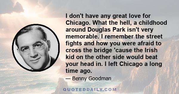 I don't have any great love for Chicago. What the hell, a childhood around Douglas Park isn't very memorable. I remember the street fights and how you were afraid to cross the bridge 'cause the Irish kid on the other