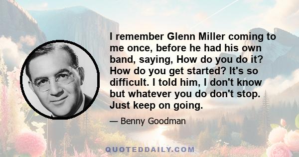 I remember Glenn Miller coming to me once, before he had his own band, saying, How do you do it? How do you get started? It's so difficult. I told him, I don't know but whatever you do don't stop. Just keep on going.