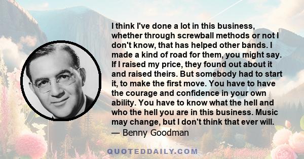 I think I've done a lot in this business, whether through screwball methods or not I don't know, that has helped other bands. I made a kind of road for them, you might say. If I raised my price, they found out about it