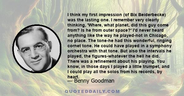 I think my first impression (of Bix Beiderbecke) was the lasting one. I remember very clearly thinking, 'Where, what planet, did this guy come from? Is he from outer space?' I'd never heard anything like the way he