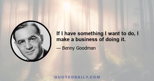 If I have something I want to do, I make a business of doing it.