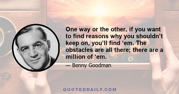 One way or the other, if you want to find reasons why you shouldn’t keep on, you’ll find ‘em. The obstacles are all there; there are a million of ‘em.