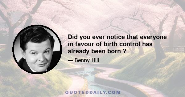 Did you ever notice that everyone in favour of birth control has already been born ?