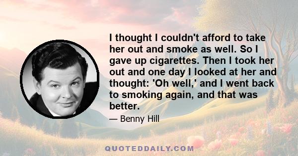 I thought I couldn't afford to take her out and smoke as well. So I gave up cigarettes. Then I took her out and one day I looked at her and thought: 'Oh well,' and I went back to smoking again, and that was better.