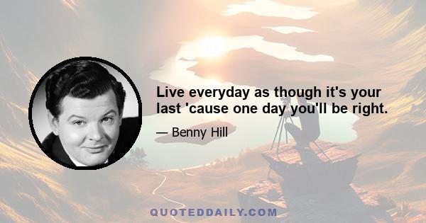 Live everyday as though it's your last 'cause one day you'll be right.