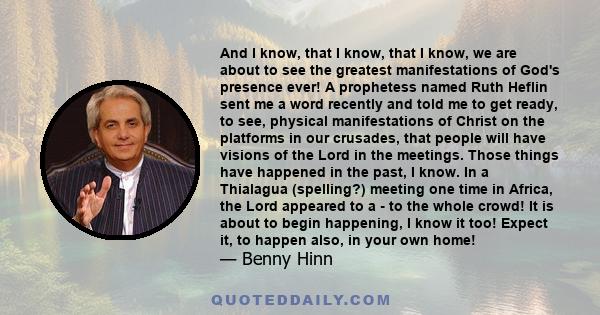 And I know, that I know, that I know, we are about to see the greatest manifestations of God's presence ever! A prophetess named Ruth Heflin sent me a word recently and told me to get ready, to see, physical