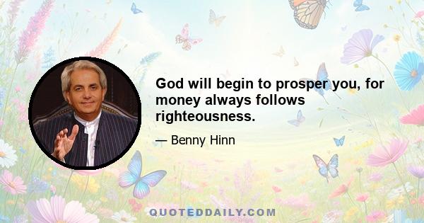 God will begin to prosper you, for money always follows righteousness.