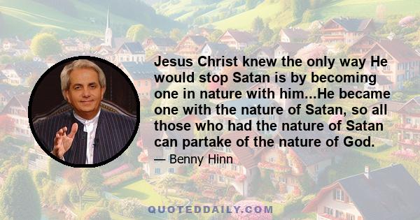 Jesus Christ knew the only way He would stop Satan is by becoming one in nature with him...He became one with the nature of Satan, so all those who had the nature of Satan can partake of the nature of God.