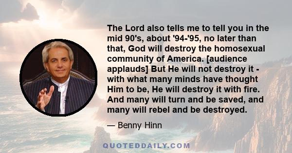 The Lord also tells me to tell you in the mid 90's, about '94-'95, no later than that, God will destroy the homosexual community of America. [audience applauds] But He will not destroy it - with what many minds have