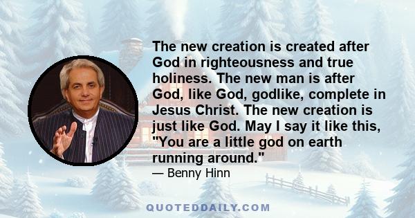 The new creation is created after God in righteousness and true holiness. The new man is after God, like God, godlike, complete in Jesus Christ. The new creation is just like God. May I say it like this, You are a