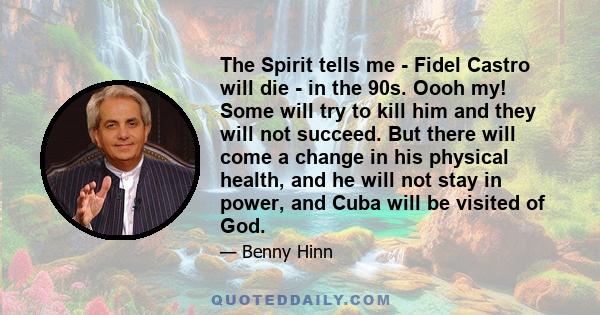 The Spirit tells me - Fidel Castro will die - in the 90s. Oooh my! Some will try to kill him and they will not succeed. But there will come a change in his physical health, and he will not stay in power, and Cuba will