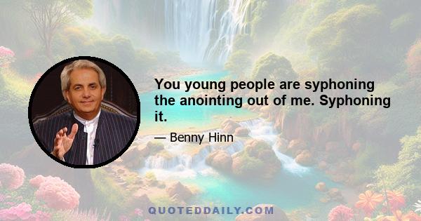 You young people are syphoning the anointing out of me. Syphoning it.