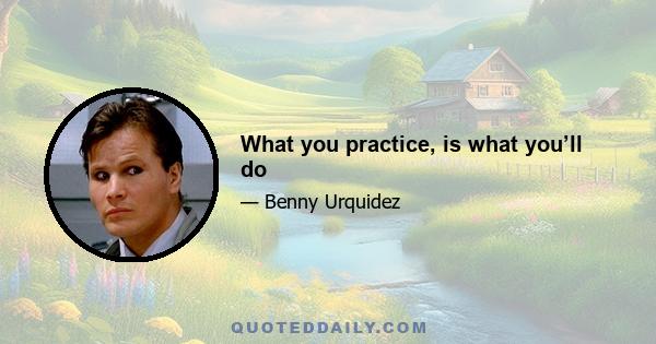 What you practice, is what you’ll do