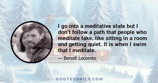 I go into a meditative state but I don't follow a path that people who meditate take, like sitting in a room and getting quiet. It is when I swim that I meditate.