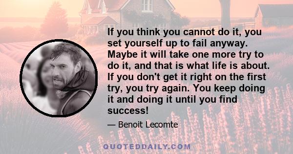 If you think you cannot do it, you set yourself up to fail anyway. Maybe it will take one more try to do it, and that is what life is about. If you don't get it right on the first try, you try again. You keep doing it