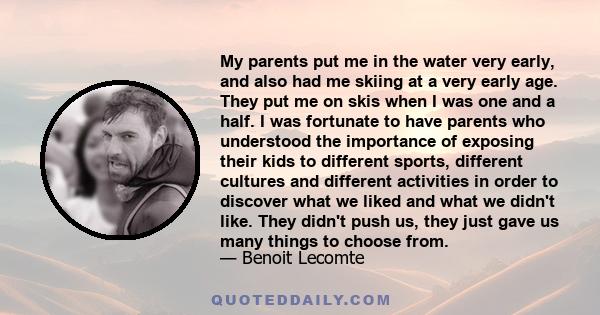 My parents put me in the water very early, and also had me skiing at a very early age. They put me on skis when I was one and a half. I was fortunate to have parents who understood the importance of exposing their kids