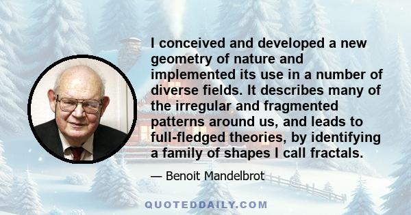 I conceived and developed a new geometry of nature and implemented its use in a number of diverse fields. It describes many of the irregular and fragmented patterns around us, and leads to full-fledged theories, by